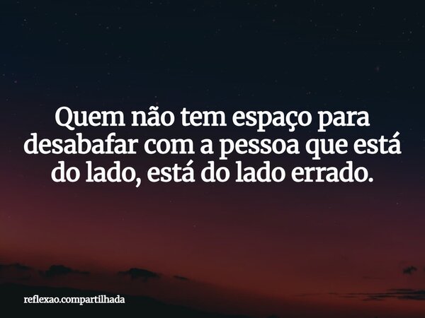Quem não tem espaço para desabafar com a pessoa que está do lado, está do lado errado.... Frase de reflexao.compartilhada.