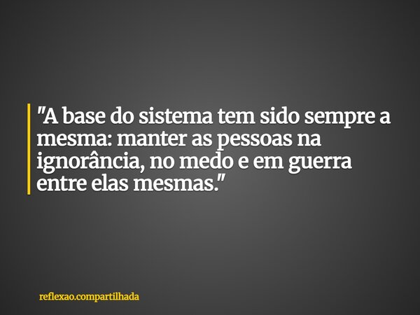 "A base do sistema tem sido sempre a mesma: manter as pessoas na ignorância, no medo e em guerra entre elas mesmas."... Frase de reflexao.compartilhada.