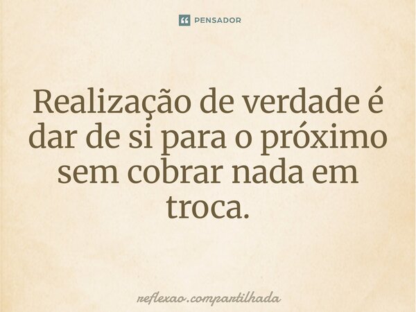 Realização de verdade é dar de si para o próximo sem cobrar nada em troca.... Frase de reflexao.compartilhada.