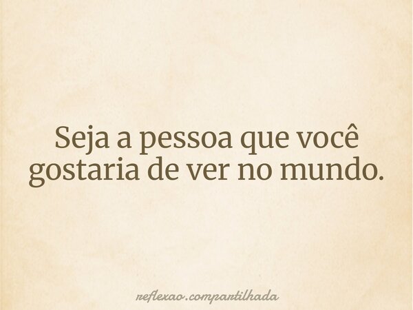Seja a pessoa que você gostaria de ver no mundo.... Frase de reflexao.compartilhada.