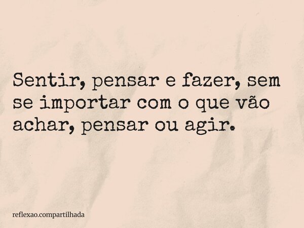 Sentir, pensar e fazer, sem se importar com o que vão achar, pensar ou agir.... Frase de reflexao.compartilhada.
