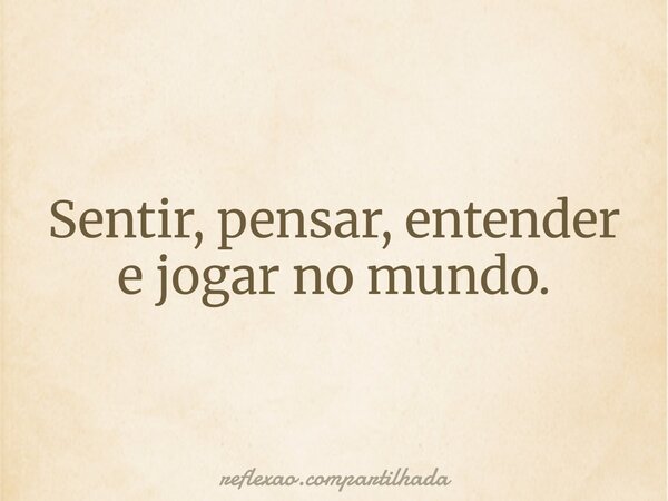 Sentir, pensar, entender e jogar no mundo.... Frase de reflexao.compartilhada.