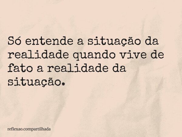 Só entende a situação da realidade quando vive de fato a realidade da situação.... Frase de reflexao.compartilhada.