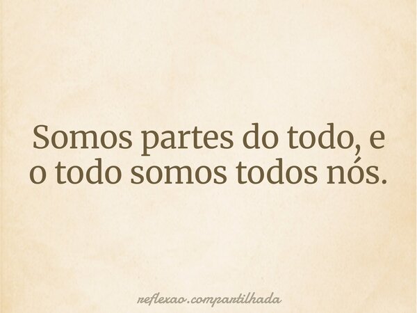 Somos partes do todo, e o todo somos todos nós.... Frase de reflexao.compartilhada.