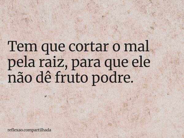 Tem que cortar o mal pela raiz, para que ele não dê fruto podre.... Frase de reflexao.compartilhada.
