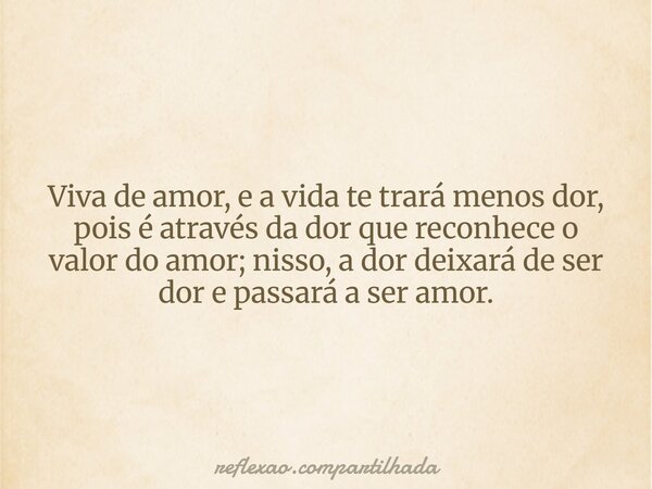 Viva de amor, e a vida te trará menos dor, pois é através da dor que reconhece o valor do amor; nisso, a dor deixará de ser dor e passará a ser amor.... Frase de reflexao.compartilhada.