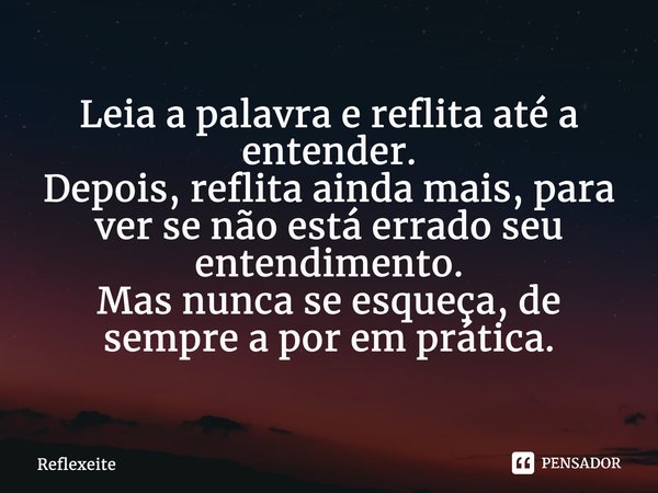 ⁠Leia a palavra e reflita até a entender. Depois, reflita ainda mais, para ver se não está errado seu entendimento. Mas nunca se esqueça, de sempre a por em prá... Frase de Reflexeite.