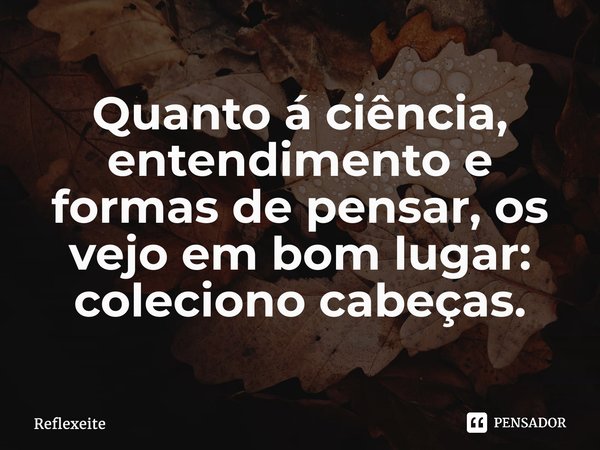 ⁠Quanto á ciência, entendimento e formas de pensar, os vejo em bom lugar: coleciono cabeças.... Frase de Reflexeite.