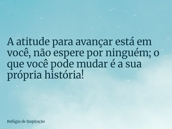 A atitude para avançar está em você, não espere por ninguém; o que você pode mudar é a sua própria história!... Frase de Refúgio de Inspiração.