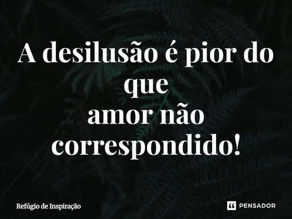 A desilusão é pior do que amor não correspondido!... Frase de Refúgio de Inspiração.