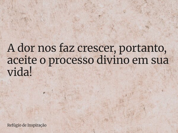 A dor nos faz crescer, portanto, aceite o processo divino em sua vida!... Frase de Refúgio de Inspiração.