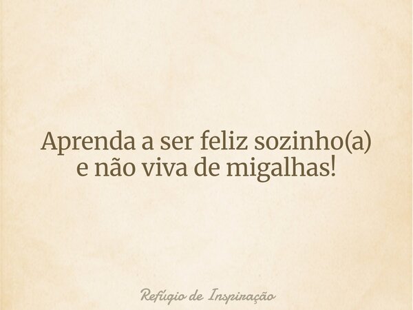 Aprenda a ser feliz sozinho(a) e não viva de migalhas!... Frase de Refúgio de Inspiração.