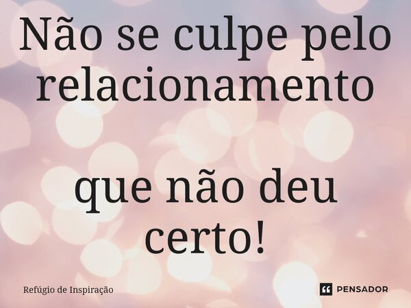 Não se culpe pelo relacionamento que não deu certo!... Frase de Refúgio de Inspiração.
