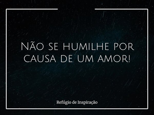Não se humilhe por causa de um amor!... Frase de Refúgio de Inspiração.