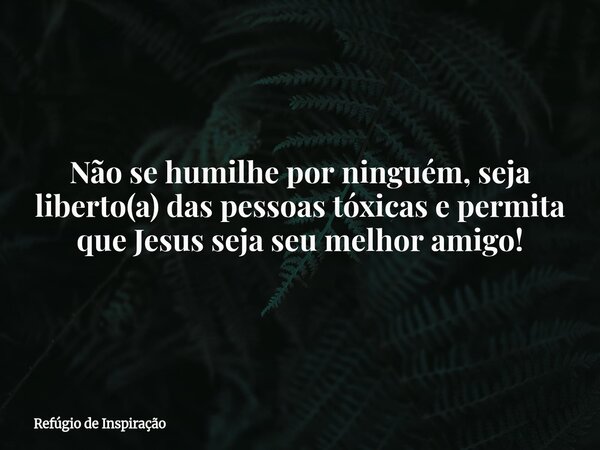 Não se humilhe por ninguém, seja liberto(a) das pessoas tóxicas e permita que Jesus seja seu melhor amigo!... Frase de Refúgio de Inspiração.