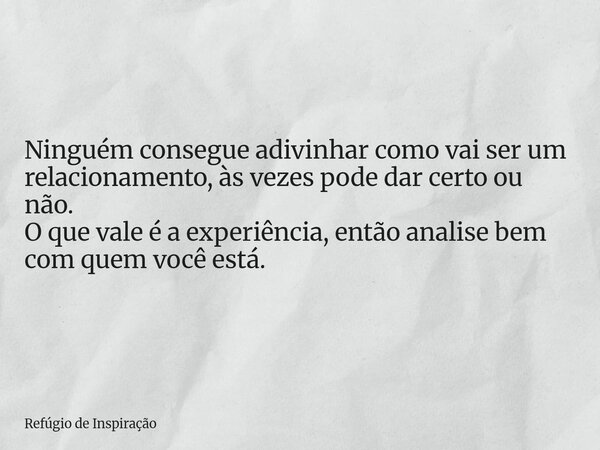 Ninguém consegue adivinhar como vai ser um relacionamento, às vezes pode dar certo ou não. O que vale é a experiência, então analise bem com quem você está.... Frase de Refúgio de Inspiração.