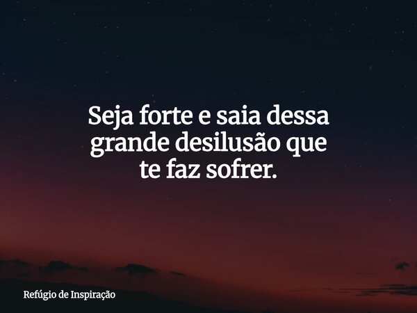 Seja forte e saia dessa grande desilusão que te faz sofrer.... Frase de Refúgio de Inspiração.