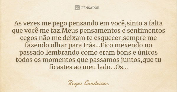 As vezes me pego pensando em você,sinto a falta que você me faz.Meus pensamentos e sentimentos cegos não me deixam te esquecer,sempre me fazendo olhar para trás... Frase de Reges Cordeiro.