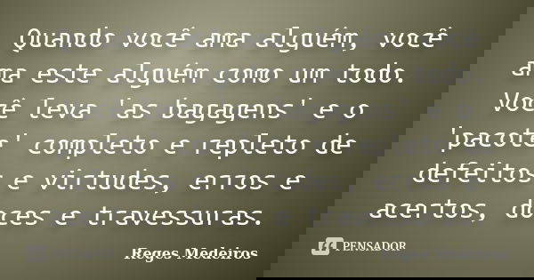 Quando você ama alguém, você ama este alguém como um todo. Você leva 'as bagagens' e o 'pacote' completo e repleto de defeitos e virtudes, erros e acertos, doce... Frase de Reges Medeiros.