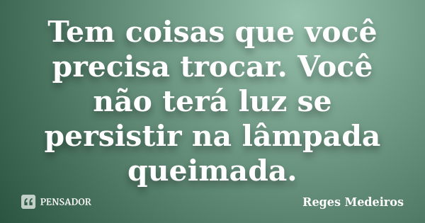 Tem coisas que você precisa trocar. Você não terá luz se persistir na lâmpada queimada.... Frase de Reges Medeiros.