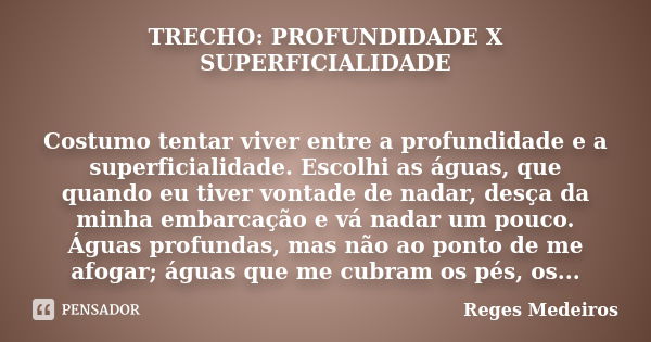 TRECHO: PROFUNDIDADE X SUPERFICIALIDADE Costumo tentar viver entre a profundidade e a superficialidade. Escolhi as águas, que quando eu tiver vontade de nadar, ... Frase de Reges Medeiros.