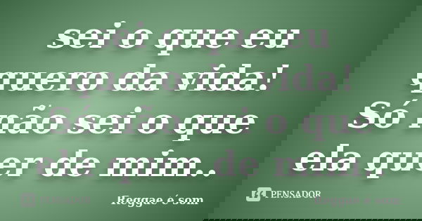 sei o que eu quero da vida! Só não sei o que ela quer de mim..... Frase de Reggae é som.