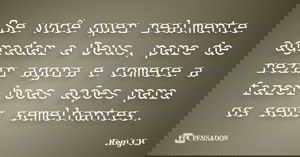 Se você quer realmente agradar a Deus, pare de rezar agora e comece a fazer boas ações para os seus semelhantes.... Frase de Regi CB.