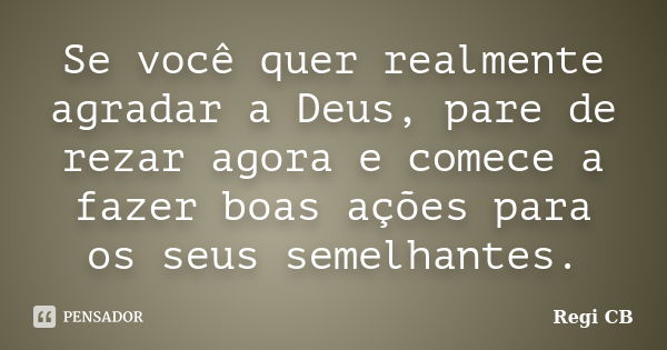 Se você quer realmente agradar a Deus, pare de rezar agora e comece a fazer boas ações para os seus semelhantes.... Frase de Regi CB.