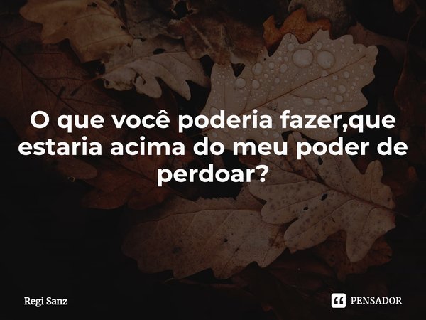 O que você poderia fazer,que estaria acima do meu poder de perdoar?⁠... Frase de Regi Sanz.