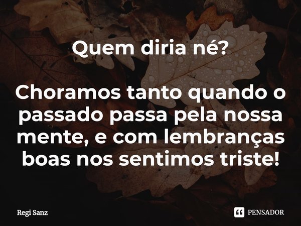 ⁠Quem diria né? Choramos tanto quando o passado passa pela nossa mente, e com lembranças boas nos sentimos triste!... Frase de Regi Sanz.