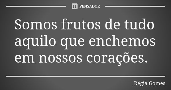 Somos frutos de tudo aquilo que enchemos em nossos corações.... Frase de Régia Gomes.