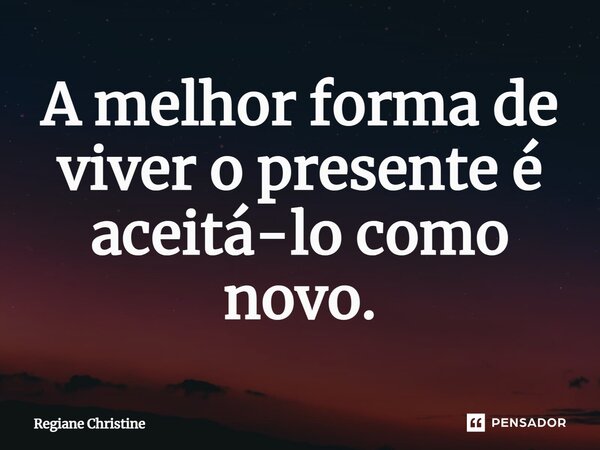⁠A melhor forma de viver o presente é aceitá-lo como novo.... Frase de Regiane Christine.
