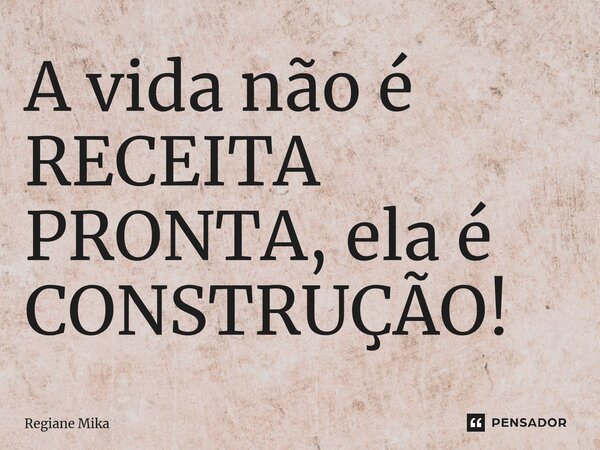 ⁠A vida não é RECEITA PRONTA, ela é CONSTRUÇÃO!... Frase de Regiane Mika.