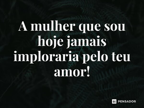 ⁠A mulher que sou hoje jamais imploraria pelo teu amor!... Frase de REGIANE MIKA EM POESIAS DO SÉCULO XXI-REGIANE MIKA.