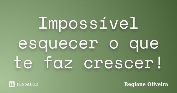 Impossível esquecer o que te faz crescer!... Frase de Regiane Oliveira.