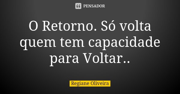 O Retorno. Só volta quem tem capacidade para Voltar..... Frase de Regiane Oliveira.