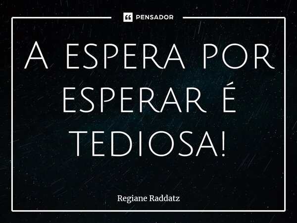 ⁠A espera por esperar é tediosa!... Frase de Regiane Raddatz.