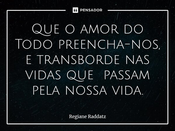 ⁠Que o amor do Todo preencha-nos, e transborde nas vidas que passam pela nossa vida.... Frase de Regiane Raddatz.