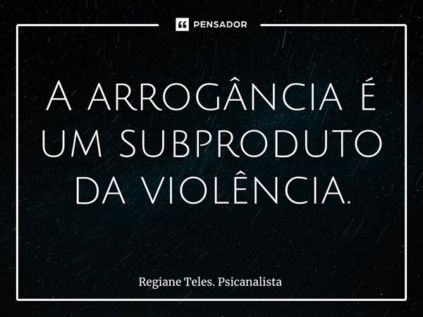 A ⁠arrogância é um subproduto da violência.... Frase de Regiane Teles. Psicanalista.