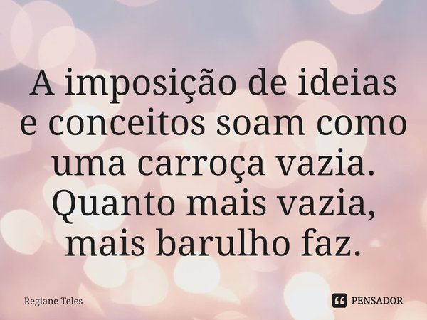 ⁠A imposição de ideias e conceitos soam como uma carroça vazia. Quanto mais vazia, mais barulho faz.... Frase de Regiane Teles.
