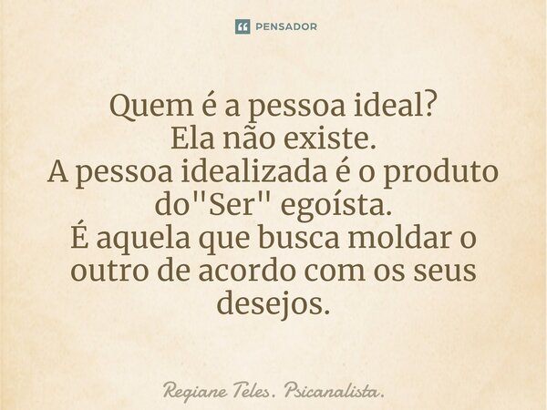 ⁠Quem é a pessoa ideal? Ela não existe. A pessoa idealizada é o produto do "Ser" egoísta. É aquela que busca moldar o outro de acordo com os seus dese... Frase de Regiane Teles. Psicanalista..