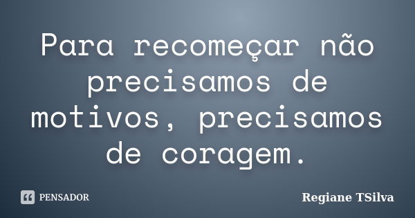 Para recomeçar não precisamos de motivos, precisamos de coragem.... Frase de Regiane TSilva.