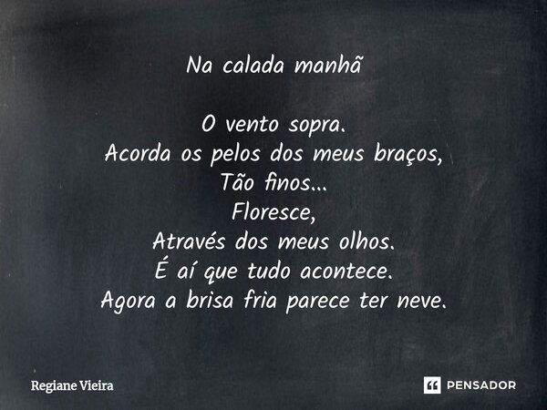 Na calada manhã O vento sopra. Acorda os pelos dos meus braços, Tão finos... Floresce, Através dos meus olhos. É aí que tudo acontece. Agora a brisa fria parece... Frase de Regiane Vieira.