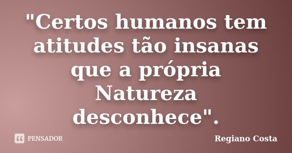 "Certos humanos tem atitudes tão insanas que a própria Natureza desconhece".... Frase de Regiano Costa.