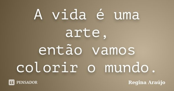 A vida é uma arte, então vamos colorir o mundo.... Frase de Regina Araújo.