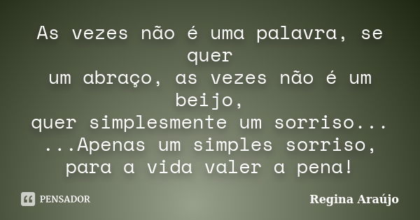 As vezes não é uma palavra, se quer um abraço, as vezes não é um beijo, quer simplesmente um sorriso... ...Apenas um simples sorriso, para a vida valer a pena!... Frase de Regina Araújo.