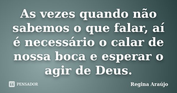 As vezes quando não sabemos o que falar, aí é necessário o calar de nossa boca e esperar o agir de Deus.... Frase de Regina Araújo.