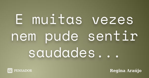 E muitas vezes nem pude sentir saudades...... Frase de Regina Araújo.