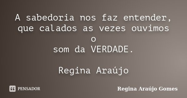 A sabedoria nos faz entender, que calados as vezes ouvimos o som da VERDADE. Regina Araújo... Frase de Regina Araújo Gomes.