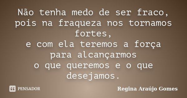 Não tenha medo de ser fraco, pois na fraqueza nos tornamos fortes, e com ela teremos a força para alcançarmos o que queremos e o que desejamos.... Frase de Regina Araújo Gomes.